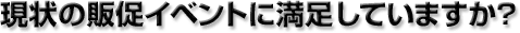 現状の販促イベントに満足していますか？